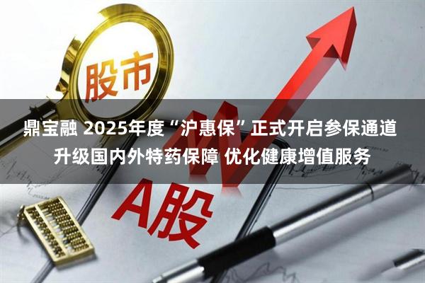 鼎宝融 2025年度“沪惠保”正式开启参保通道 升级国内外特药保障 优化健康增值服务