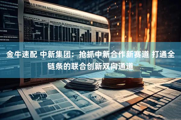 金牛速配 中新集团：抢抓中新合作新赛道 打通全链条的联合创新双向通道