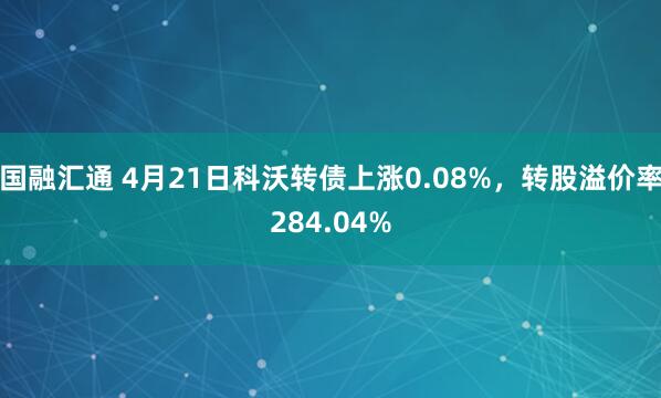 国融汇通 4月21日科沃转债上涨0.08%，转股溢价率284.04%