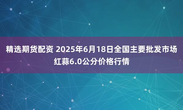 精选期货配资 2025年6月18日全国主要批发市场红蒜6.0公分价格行情