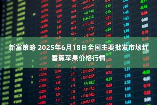 新富策略 2025年6月18日全国主要批发市场红香蕉苹果价格行情
