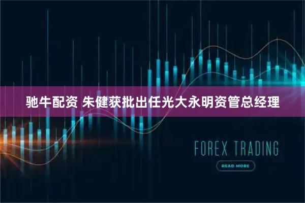驰牛配资 朱健获批出任光大永明资管总经理