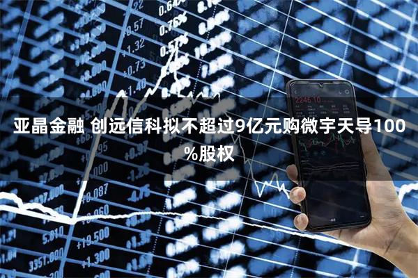 亚晶金融 创远信科拟不超过9亿元购微宇天导100%股权