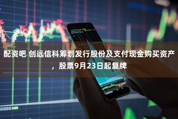 配资吧 创远信科筹划发行股份及支付现金购买资产，股票9月23日起复牌