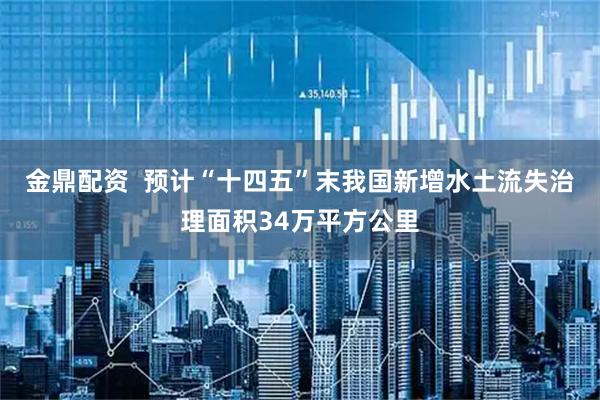 金鼎配资  预计“十四五”末我国新增水土流失治理面积34万平方公里