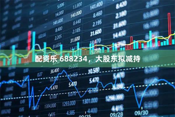配资乐 688234，大股东拟减持