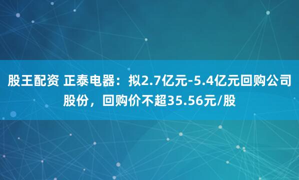 股王配资 正泰电器：拟2.7亿元-5.4亿元回购公司股份，回购价不超35.56元/股