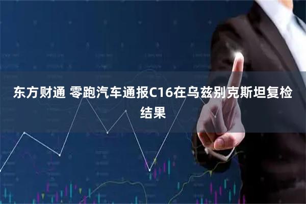 东方财通 零跑汽车通报C16在乌兹别克斯坦复检结果