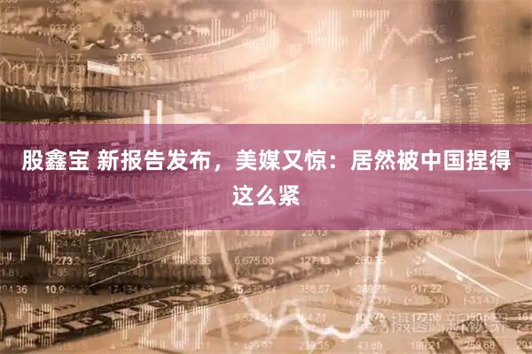 股鑫宝 新报告发布，美媒又惊：居然被中国捏得这么紧