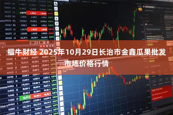 福牛财经 2025年10月29日长治市金鑫瓜果批发市场价格行情