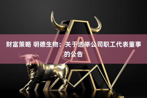 财富策略 明德生物：关于选举公司职工代表董事的公告