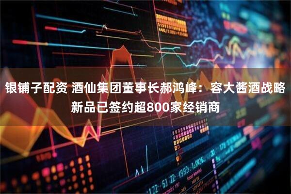 银铺子配资 酒仙集团董事长郝鸿峰：容大酱酒战略新品已签约超800家经销商