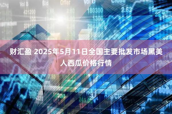财汇盈 2025年5月11日全国主要批发市场黑美人西瓜价格行情