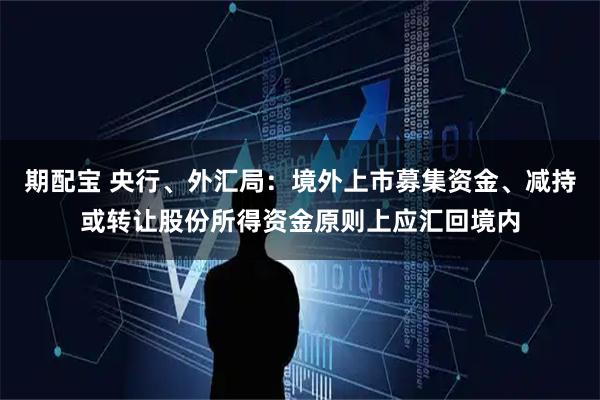 期配宝 央行、外汇局：境外上市募集资金、减持或转让股份所得资金原则上应汇回境内