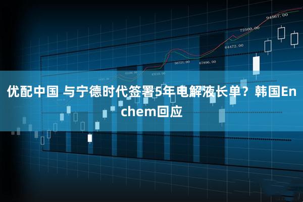 优配中国 与宁德时代签署5年电解液长单？韩国Enchem回应