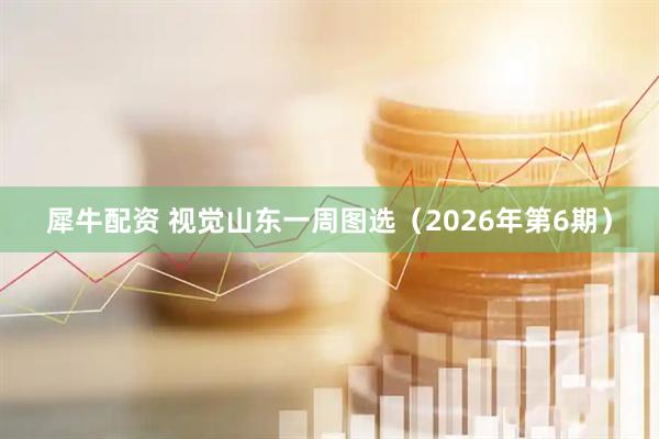 犀牛配资 视觉山东一周图选（2026年第6期）