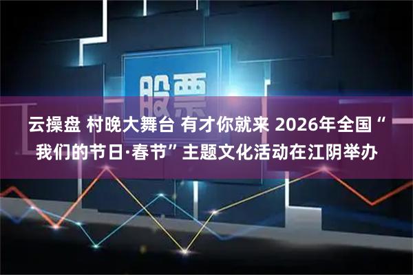 云操盘 村晚大舞台 有才你就来 2026年全国“我们的节日·春节”主题文化活动在江阴举办