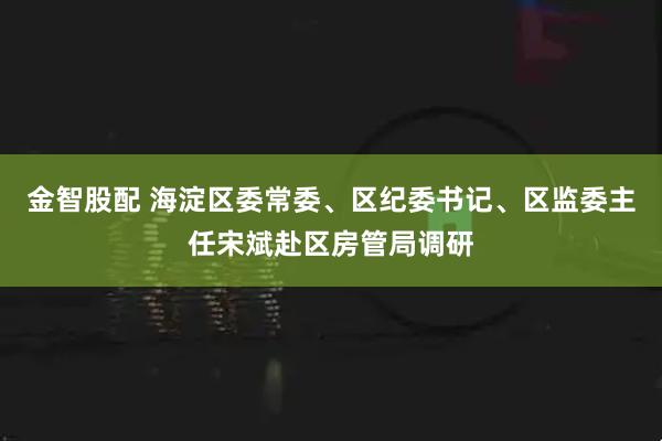 金智股配 海淀区委常委、区纪委书记、区监委主任宋斌赴区房管局调研