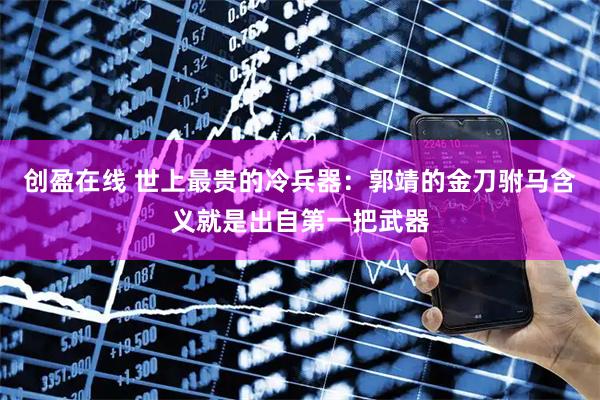 创盈在线 世上最贵的冷兵器：郭靖的金刀驸马含义就是出自第一把武器