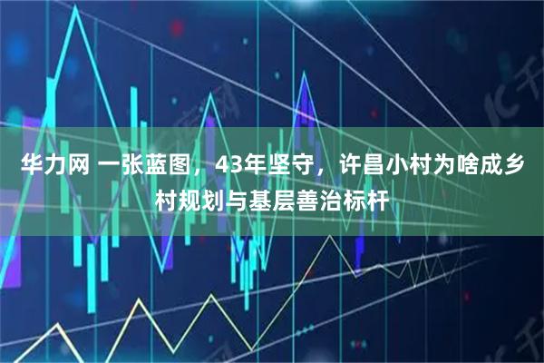 华力网 一张蓝图，43年坚守，许昌小村为啥成乡村规划与基层善治标杆