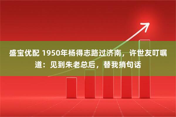 盛宝优配 1950年杨得志路过济南，许世友叮嘱道：见到朱老总后，替我捎句话
